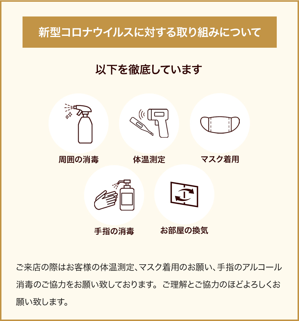 周囲の消毒、体温測定マスク、着用手指の消毒、お部屋の換気、コロナウイルス対策を徹底しています。ご来店の際はお客様の体温測定マスク着用手指の消毒をお願い致しております。ご理解とご協力のほどよろしくお願い致します。